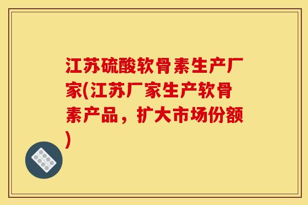 江苏硫酸软骨素生产厂家(江苏厂家生产软骨素产品，扩大市场份额)