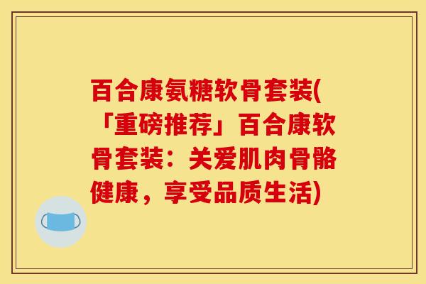百合康氨糖软骨套装(「重磅推荐」百合康软骨套装:关爱肌肉骨骼健康,享受品质生活) 百合康氨糖软骨套装(「重磅推荐」百合康软骨套装:关爱肌肉骨骼健康,享受品质生活)
