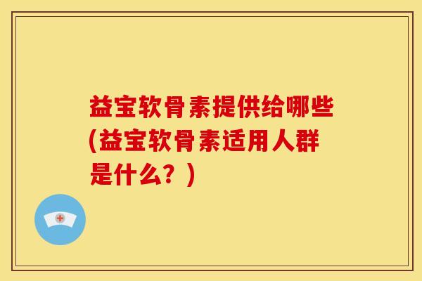 益宝软骨素提供给哪些(益宝软骨素适用人群是什么？)