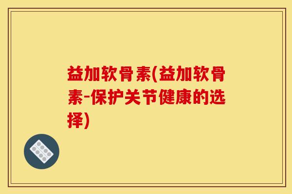 益加软骨素(益加软骨素-保护关节健康的选择)