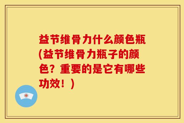 益节维骨力什么颜色瓶(益节维骨力瓶子的颜色？重要的是它有哪些功效！)