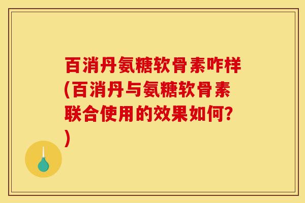 百消丹氨糖软骨素咋样(百消丹与氨糖软骨素联合使用的效果如何？)