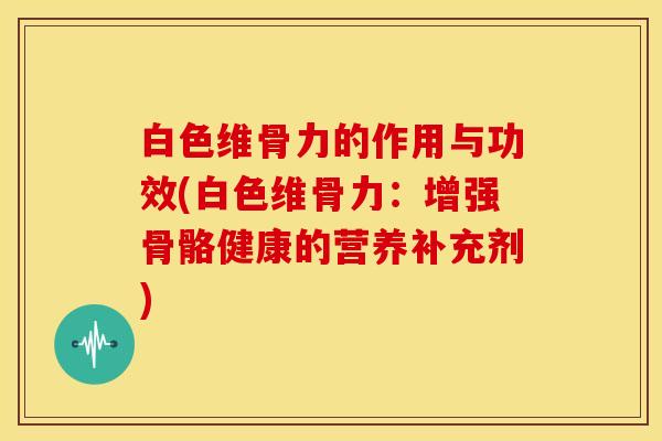 白色维骨力的作用与功效(白色维骨力:增强骨骼健康的营养补充剂) 白色维骨力的作用与功效(白色维骨力:增强骨骼健康的营养补充剂)