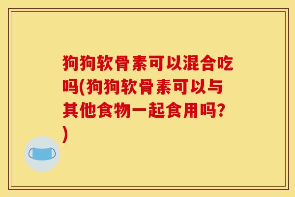 狗狗软骨素可以混合吃吗(狗狗软骨素可以与其他食物一起食用吗？)