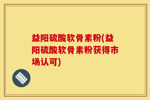 益阳硫酸软骨素粉(益阳硫酸软骨素粉获得市场认可)
