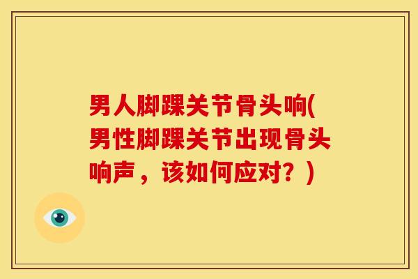 男人脚踝关节骨头响(男性脚踝关节出现骨头响声，该如何应对？)