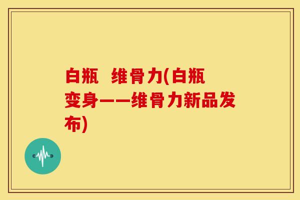 白瓶 维骨力(白瓶变身——维骨力新品发布) 白瓶 维骨力(白瓶变身——维骨力新品发布)