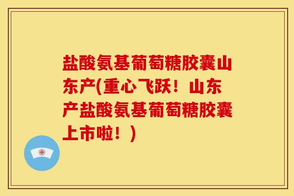 盐酸氨基葡萄糖胶囊山东产(重心飞跃！山东产盐酸氨基葡萄糖胶囊上市啦！)