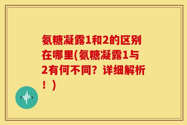 氨糖凝露1和2的区别在哪里(氨糖凝露1与2有何不同？详细解析！)