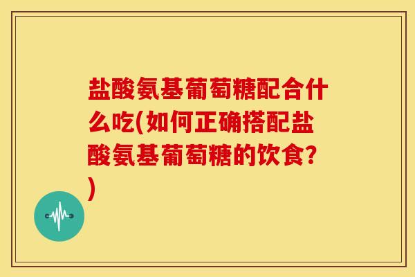 盐酸氨基葡萄糖配合什么吃(如何正确搭配盐酸氨基葡萄糖的饮食?) 盐酸氨基葡萄糖配合什么吃(如何正确搭配盐酸氨基葡萄糖的饮食?)