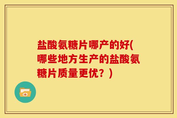 盐酸氨糖片哪产的好(哪些地方生产的盐酸氨糖片质量更优?) 盐酸氨糖片哪产的好(哪些地方生产的盐酸氨糖片质量更优?)