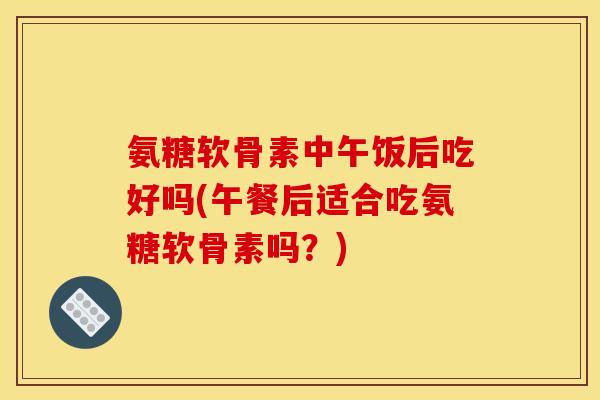 氨糖软骨素中午饭后吃好吗(午餐后适合吃氨糖软骨素吗？)