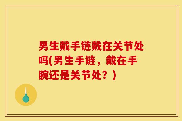 男生戴手链戴在关节处吗(男生手链，戴在手腕还是关节处？)