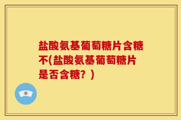 盐酸氨基葡萄糖片含糖不(盐酸氨基葡萄糖片是否含糖？)