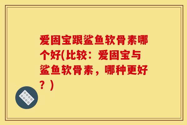 爱固宝跟鲨鱼软骨素哪个好(比较：爱固宝与鲨鱼软骨素，哪种更好？)
