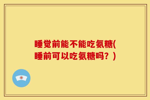 睡觉前能不能吃氨糖(睡前可以吃氨糖吗？)
