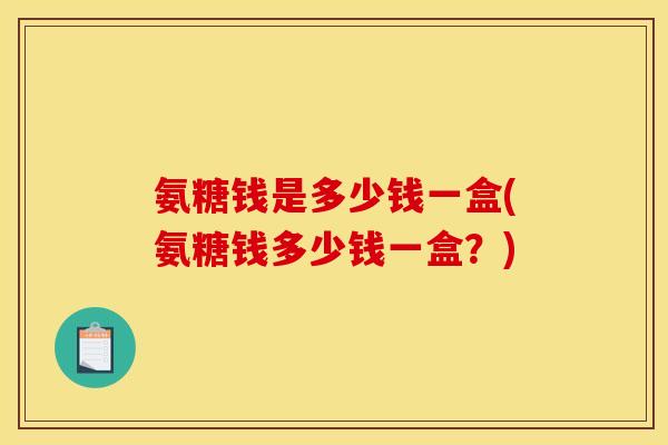氨糖钱是多少钱一盒(氨糖钱多少钱一盒？)