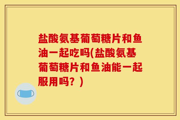 盐酸氨基葡萄糖片和鱼油一起吃吗(盐酸氨基葡萄糖片和鱼油能一起服用吗?) 盐酸氨基葡萄糖片和鱼油一起吃吗(盐酸氨基葡萄糖片和鱼油能一起服用吗?)