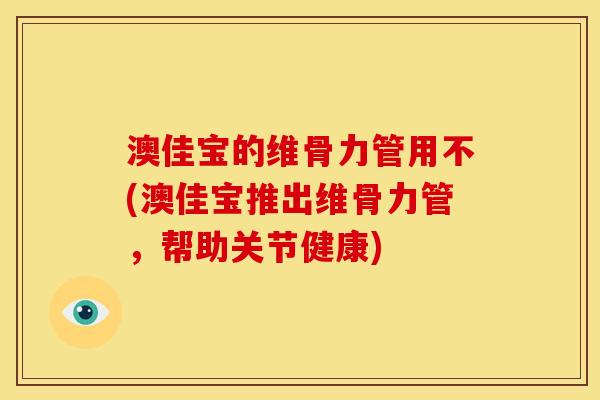 澳佳宝的维骨力管用不(澳佳宝推出维骨力管,帮助关节健康) 澳佳宝的维骨力管用不(澳佳宝推出维骨力管,帮助关节健康)