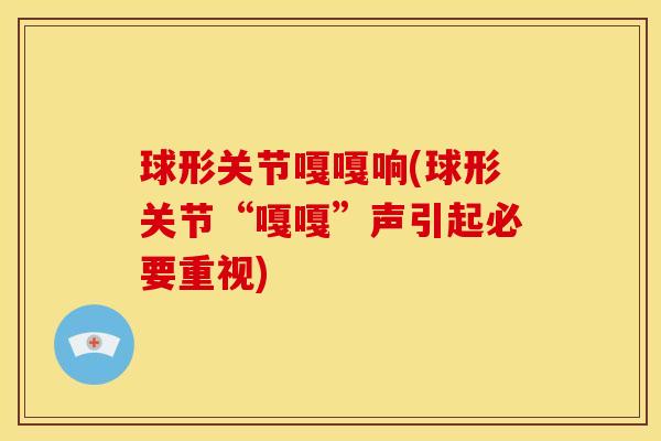 球形关节嘎嘎响(球形关节“嘎嘎”声引起必要重视) 球形关节嘎嘎响(球形关节“嘎嘎”声引起必要重视)