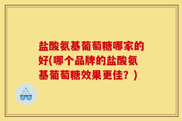 盐酸氨基葡萄糖哪家的好(哪个品牌的盐酸氨基葡萄糖效果更佳？)