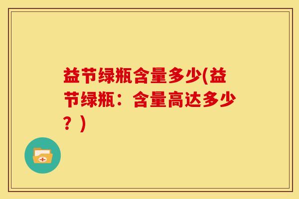 益节绿瓶含量多少(益节绿瓶:含量高达多少?) 益节绿瓶含量多少(益节绿瓶:含量高达多少?)
