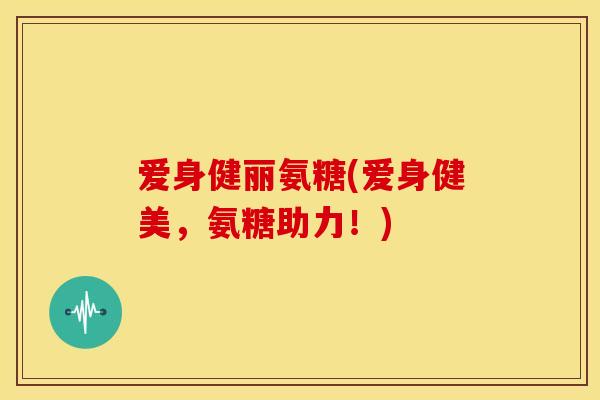爱身健丽氨糖(爱身健美,氨糖助力!) 爱身健丽氨糖(爱身健美,氨糖助力!)