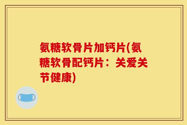 氨糖软骨片加钙片(氨糖软骨配钙片:关爱关节健康) 氨糖软骨片加钙片(氨糖软骨配钙片:关爱关节健康)
