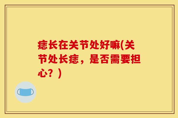 痣长在关节处好嘛(关节处长痣，是否需要担心？)