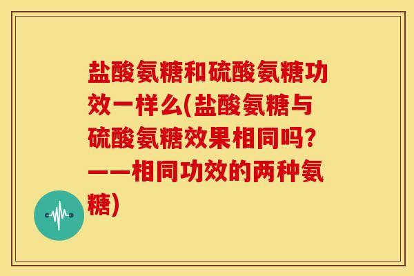 盐酸氨糖和硫酸氨糖功效一样么(盐酸氨糖与硫酸氨糖效果相同吗？——相同功效的两种氨糖)