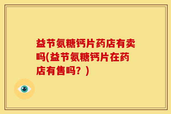 益节氨糖钙片药店有卖吗(益节氨糖钙片在药店有售吗？)
