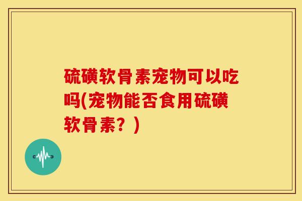 硫磺软骨素宠物可以吃吗(宠物能否食用硫磺软骨素?) 硫磺软骨素宠物可以吃吗(宠物能否食用硫磺软骨素?)