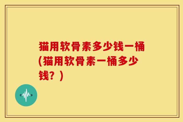 猫用软骨素多少钱一桶(猫用软骨素一桶多少钱?) 猫用软骨素多少钱一桶(猫用软骨素一桶多少钱?)