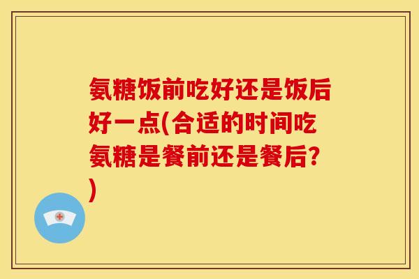 氨糖饭前吃好还是饭后好一点(合适的时间吃氨糖是餐前还是餐后？)