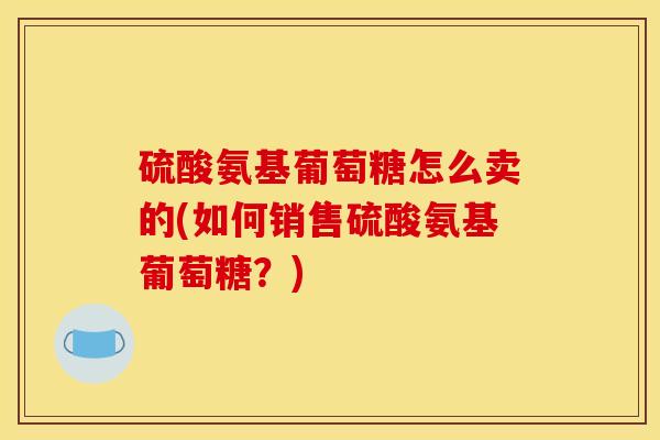 硫酸氨基葡萄糖怎么卖的(如何销售硫酸氨基葡萄糖?) 硫酸氨基葡萄糖怎么卖的(如何销售硫酸氨基葡萄糖?)