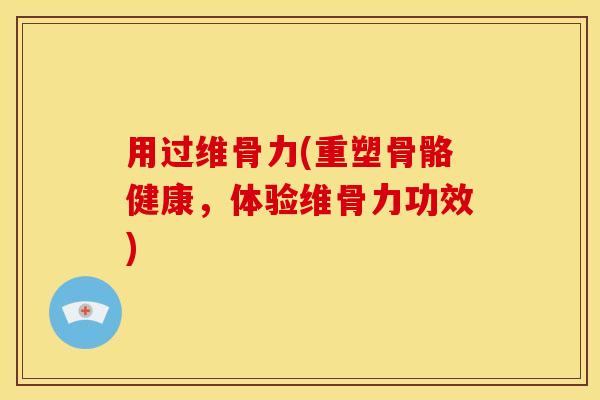 用过维骨力(重塑骨骼健康，体验维骨力功效)