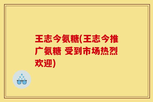 王志今氨糖(王志今推广氨糖 受到市场热烈欢迎)
