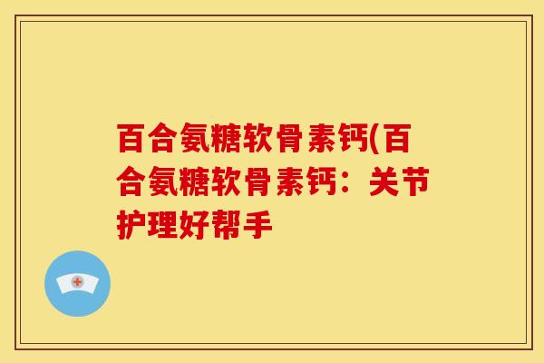 百合氨糖软骨素钙(百合氨糖软骨素钙:关节护理好帮手 百合氨糖软骨素钙(百合氨糖软骨素钙:关节护理好帮手