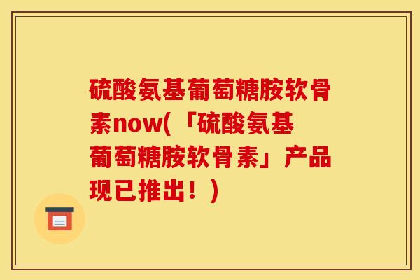 硫酸氨基葡萄糖胺软骨素now(「硫酸氨基葡萄糖胺软骨素」产品现已推出!) 硫酸氨基葡萄糖胺软骨素now(「硫酸氨基葡萄糖胺软骨素」产品现已推出!)