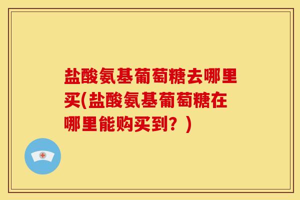 盐酸氨基葡萄糖去哪里买(盐酸氨基葡萄糖在哪里能购买到?) 盐酸氨基葡萄糖去哪里买(盐酸氨基葡萄糖在哪里能购买到?)