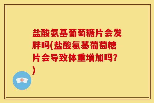 盐酸氨基葡萄糖片会发胖吗(盐酸氨基葡萄糖片会导致体重增加吗？)