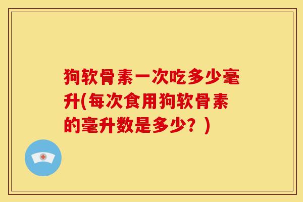 狗软骨素一次吃多少毫升(每次食用狗软骨素的毫升数是多少？)
