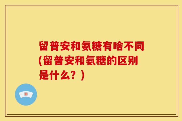 留普安和氨糖有啥不同(留普安和氨糖的区别是什么？)