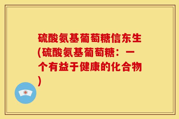 硫酸氨基葡萄糖信东生(硫酸氨基葡萄糖:一个有益于健康的化合物) 硫酸氨基葡萄糖信东生(硫酸氨基葡萄糖:一个有益于健康的化合物)