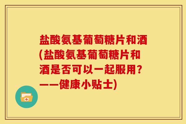盐酸氨基葡萄糖片和酒(盐酸氨基葡萄糖片和酒是否可以一起服用？——健康小贴士)