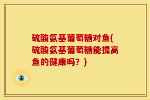 硫酸氨基葡萄糖对鱼(硫酸氨基葡萄糖能提高鱼的健康吗？)