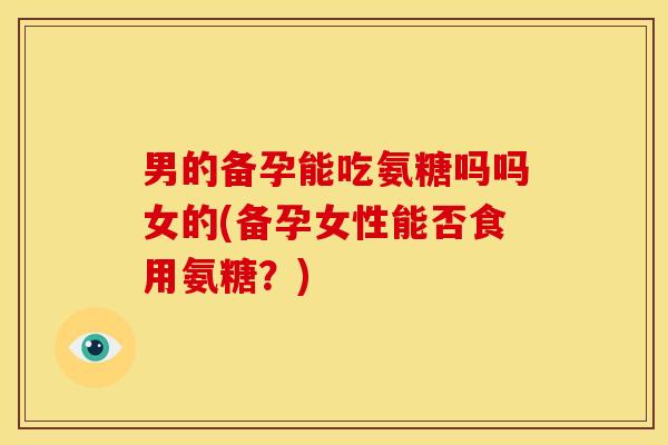 男的备孕能吃氨糖吗吗女的(备孕女性能否食用氨糖?) 男的备孕能吃氨糖吗吗女的(备孕女性能否食用氨糖?)