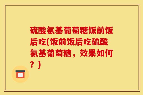 硫酸氨基葡萄糖饭前饭后吃(饭前饭后吃硫酸氨基葡萄糖，效果如何？)