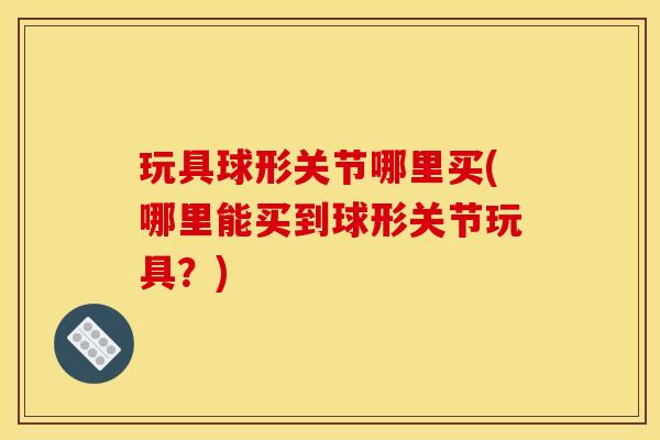 玩具球形关节哪里买(哪里能买到球形关节玩具?) 玩具球形关节哪里买(哪里能买到球形关节玩具?)