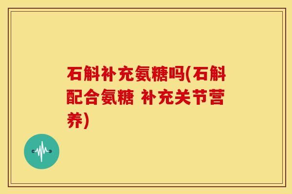 石斛补充氨糖吗(石斛配合氨糖 补充关节营养) 石斛补充氨糖吗(石斛配合氨糖 补充关节营养)